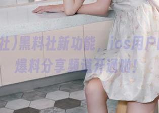 黑料社新功能，ios用户的神秘爆料分享频道开通啦！